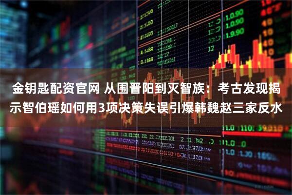 金钥匙配资官网 从围晋阳到灭智族：考古发现揭示智伯瑶如何用3项决策失误引爆韩魏赵三家反水