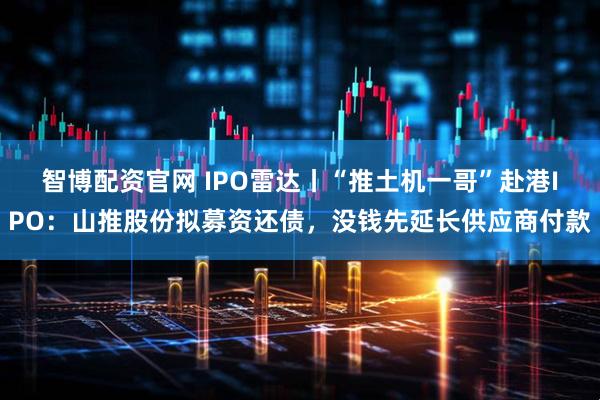 智博配资官网 IPO雷达丨“推土机一哥”赴港IPO：山推股份拟募资还债，没钱先延长供应商付款