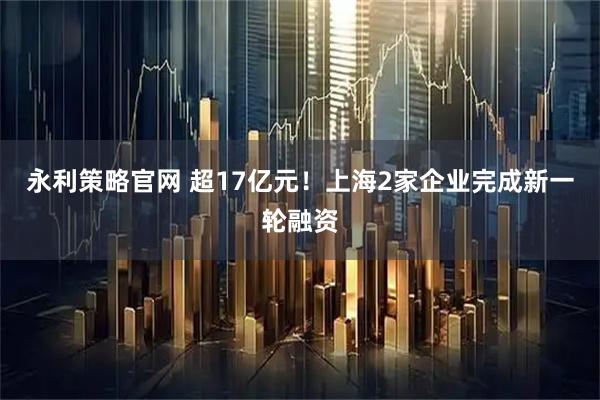 永利策略官网 超17亿元！上海2家企业完成新一轮融资