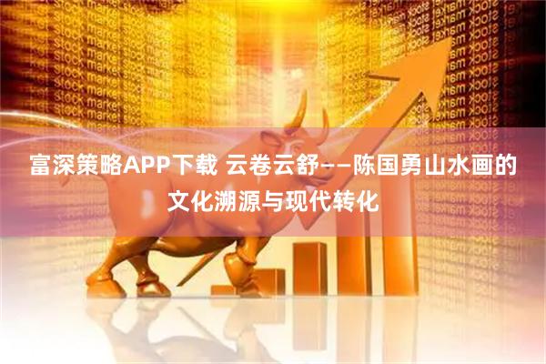 富深策略APP下载 云卷云舒——陈国勇山水画的文化溯源与现代转化