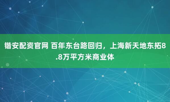 锴安配资官网 百年东台路回归，上海新天地东拓8.8万平方米商业体