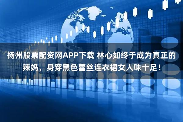 扬州股票配资网APP下载 林心如终于成为真正的辣妈,身穿黑色蕾丝连衣裙女人味十足!