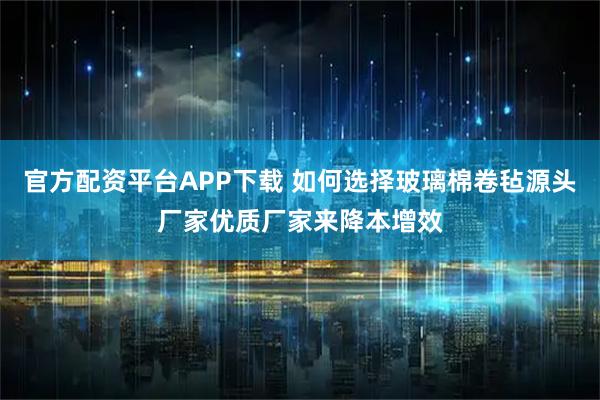 官方配资平台APP下载 如何选择玻璃棉卷毡源头厂家优质厂家来降本增效