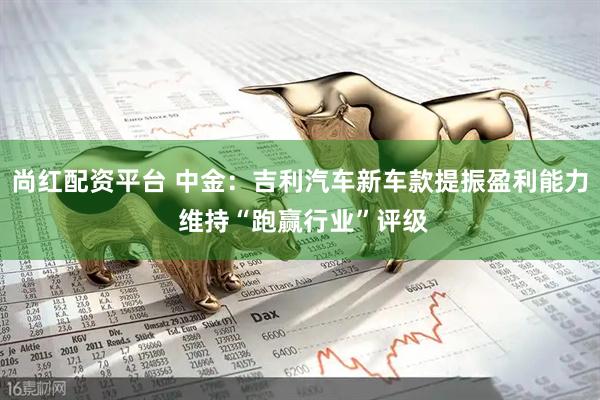 尚红配资平台 中金：吉利汽车新车款提振盈利能力 维持“跑赢行业”评级