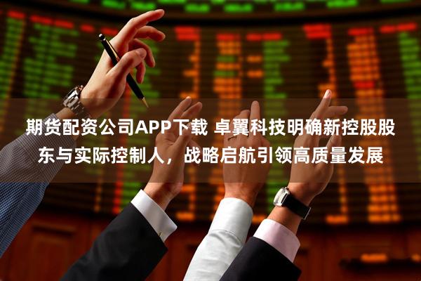 期货配资公司APP下载 卓翼科技明确新控股股东与实际控制人,战略启航引领高质量发展