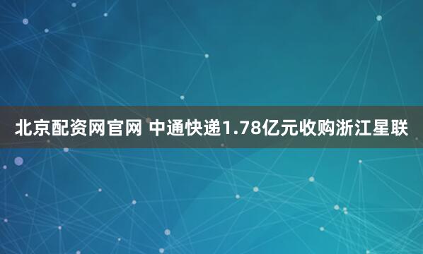 北京配资网官网 中通快递1.78亿元收购浙江星联