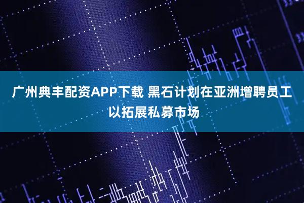 广州典丰配资APP下载 黑石计划在亚洲增聘员工 以拓展私募市场