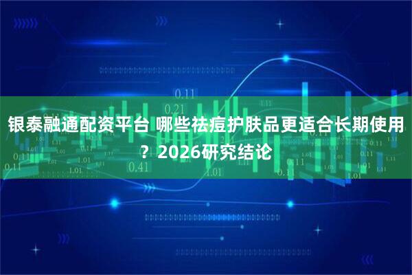 银泰融通配资平台 哪些祛痘护肤品更适合长期使用？2026研究结论