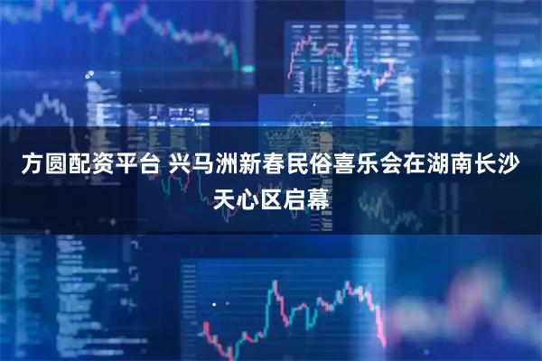 方圆配资平台 兴马洲新春民俗喜乐会在湖南长沙天心区启幕