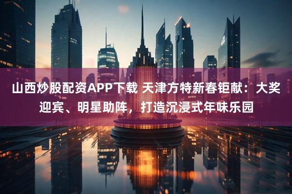 山西炒股配资APP下载 天津方特新春钜献：大奖迎宾、明星助阵，打造沉浸式年味乐园