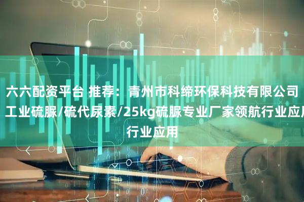 六六配资平台 推荐：青州市科缔环保科技有限公司，工业硫脲/硫代尿素/25kg硫脲专业厂家领航行业应用