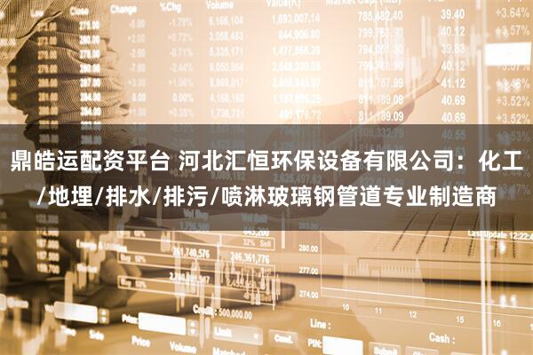鼎皓运配资平台 河北汇恒环保设备有限公司：化工/地埋/排水/排污/喷淋玻璃钢管道专业制造商