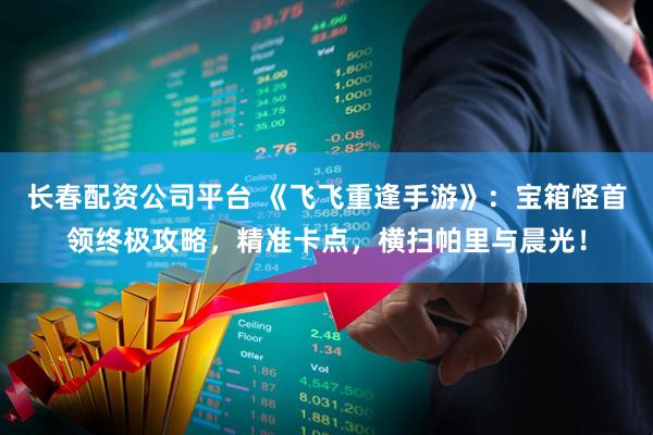 长春配资公司平台 《飞飞重逢手游》：宝箱怪首领终极攻略，精准卡点，横扫帕里与晨光！