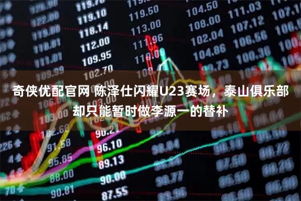 奇侠优配官网 陈泽仕闪耀U23赛场，泰山俱乐部却只能暂时做李源一的替补