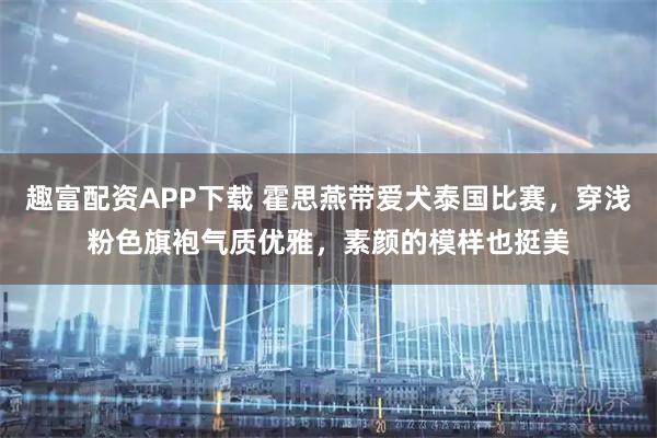 趣富配资APP下载 霍思燕带爱犬泰国比赛，穿浅粉色旗袍气质优雅，素颜的模样也挺美