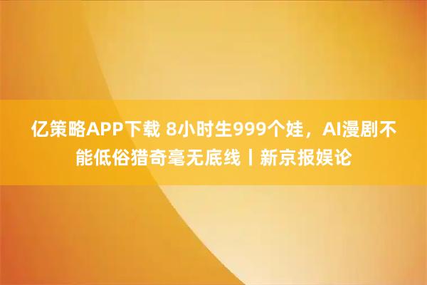 亿策略APP下载 8小时生999个娃,AI漫剧不能低俗猎奇毫无底线丨新京报娱论