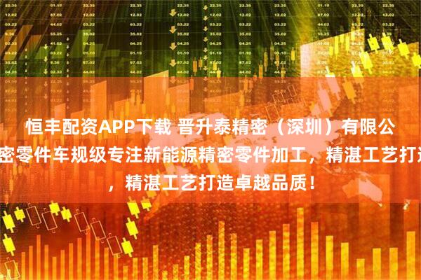 恒丰配资APP下载 晋升泰精密（深圳）有限公司新能源精密零件车规级专注新能源精密零件加工，精湛工艺打造卓越品质！