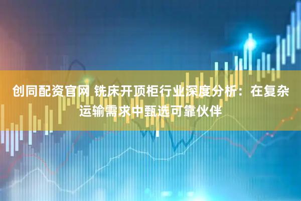 创同配资官网 铣床开顶柜行业深度分析:在复杂运输需求中甄选可靠伙伴